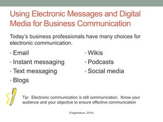 Using Electronic Messages and Digital
Media for Business Communication
• Email
• Instant messaging
• Text messaging
• Blogs
• Wikis
• Podcasts
• Social media
Tip: Electronic communication is still communication. Know your
audience and your objective to ensure effective communication
(Feigenbaum, 2014)
Today’s business professionals have many choices for
electronic communication.
 