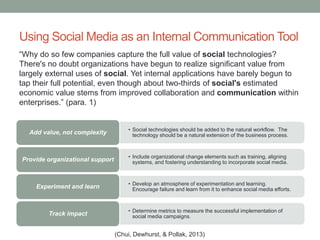 Using Social Media as an Internal Communication Tool
• Social technologies should be added to the natural workflow. The
technology should be a natural extension of the business process.Add value, not complexity
• Include organizational change elements such as training, aligning
systems, and fostering understanding to incorporate social media.Provide organizational support
• Develop an atmosphere of experimentation and learning.
Encourage failure and learn from it to enhance social media efforts.Experiment and learn
• Determine metrics to measure the successful implementation of
social media campaigns.Track impact
“Why do so few companies capture the full value of social technologies?
There's no doubt organizations have begun to realize significant value from
largely external uses of social. Yet internal applications have barely begun to
tap their full potential, even though about two-thirds of social's estimated
economic value stems from improved collaboration and communication within
enterprises.” (para. 1)
(Chui, Dewhurst, & Pollak, 2013)
 