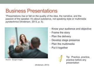 Business Presentations
• Know your audience and objective
• Frame the story
• Plan the delivery
• Develop stage presence
• Plan the multimedia
• Put it together
“Presentations rise or fall on the quality of the idea, the narrative, and the
passion of the speaker. It’s about substance, not speaking style or multimedia
pyrotechnics”(Anderson, 2013, p. 5).
(Anderson, 2013)
Source: Google Images
Tip: Practice, practice,
practice before any
presentation
 