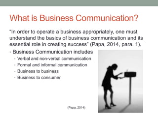 What is Business Communication?
“In order to operate a business appropriately, one must
understand the basics of business communication and its
essential role in creating success” (Papa, 2014, para. 1).
• Business Communication includes
• Verbal and non-verbal communication
• Formal and informal communication
• Business to business
• Business to consumer
(Papa, 2014)
 