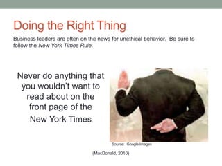 Doing the Right Thing
Never do anything that
you wouldn’t want to
read about on the
front page of the
New York Times
(MacDonald, 2010)
Business leaders are often on the news for unethical behavior. Be sure to
follow the New York Times Rule.
Source: Google Images
 