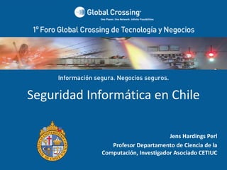 Información segura. Negocios seguros.


  Seguridad Informática en Chile

                                                           Jens Hardings Perl
                                      Profesor Departamento de Ciencia de la 
                                   Computación, Investigador Asociado CETIUC
LOGO ORADOR      1° Foro Global Crossing de Tecnología y Negocios  
                                  Santiago ‐ Chile
 