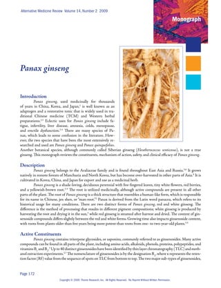 Alternative Medicine Review Volume 14, Number 2 2009

                                                                                                                               Monograph




Panax ginseng


Introduction
         Panax ginseng, used medicinally for thousands
of years in China, Korea, and Japan,1 is well known as an
adaptogen and a restorative tonic that is widely used in tra-
ditional Chinese medicine (TCM) and Western herbal
preparations.2,3 Eclectic uses for Panax ginseng include fa-
tigue, infertility, liver disease, amnesia, colds, menopause,
and erectile dysfunction.2-4 There are many species of Pa-
nax, which leads to some confusion in the literature. How-
ever, the two species that have been the most extensively re-
searched and used are Panax ginseng and Panax quinquefolius.
Another botanical species, although commonly called Siberian ginseng (Eleutherococcus senticosus), is not a true
ginseng. This monograph reviews the constituents, mechanism of action, safety, and clinical efficacy of Panax ginseng.

Description
          Panax ginseng belongs to the Araliaceae family and is found throughout East Asia and Russia.5,6 It grows
natively in remote forests of Manchuria and North Korea, but has become over-harvested in other parts of Asia.4 It is
cultivated in Korea, China, and Japan for export and use as a medicinal herb.
          Panax ginseng is a shade-loving, deciduous perennial with five-fingered leaves, tiny white flowers, red berries,
and a yellowish-brown root.2-4 The root is utilized medicinally, although active compounds are present in all other
parts of the plant. The root of Panax ginseng is a thick structure that resembles a human-like form, which is responsible
for its name in Chinese, jen shen, or “man-root.”2 Panax is derived from the Latin word panacea, which refers to its
historical usage for many conditions. There are two distinct forms of Panax ginseng, red and white ginseng. The
difference is the method of processing that results in different pigment compositions; white ginseng is produced by
harvesting the root and drying it in the sun,3 while red ginseng is steamed after harvest and dried. The content of gin-
senoside compounds differs slightly between the red and white forms. Growing time also impacts ginsenoside content,
with roots from plants older than five years being more potent than roots from one- to two-year-old plants.3,4

Active Constituents
         Panax ginseng contains triterpene glycosides, or saponins, commonly referred to as ginsenosides. Many active
compounds can be found in all parts of the plant, including amino acids, alkaloids, phenols, proteins, polypeptides, and
vitamins B1 and B2.3 Up to 40 distinct ginsenosides have been identified by thin layer chromatography (TLC) and meth-
anol extraction experiments.3,7 The nomenclature of ginsenosides is by the designation Rx, where x represents the reten-
tion factor (Rf ) value from the sequence of spots on TLC from bottom to top. The two major sub-types of ginsenosides,


Page 172
                          Copyright © 2009 Thorne Research, Inc. All Rights Reserved. No Reprint Without Written Permission.
 