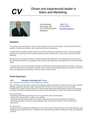 Summary
I’m a business-man with 20 years’ experience from leading positions in the IT industry, including Hewlett-Packard,
primarily in business development, sales, marketing and account management.
In 2009 I joined a consultant company where I’m focusing on business development for small-, mid-sized and large
organizations - delivering services in business planning, market communication, market research and search engine
marketing.
My experience has given me the ability to lead and inspire people and groups; I enjoy finding new ways and ideas to
develop business and find it very engaging to help businesses and organizations to transform and by that achieve better
results.
As a person I am result driven and enjoy working in environments characterized by high pace and change. I am social,
verbal and find it easy to communicate with others. My environment most probably appreciates my positive influence to
others, my engagement and my ability to find new angles to achieve results.
Work Experience
2009 - Diosentic Marketing AB: Partner.
Sales Management and Business Development consultant
Sales and delivery of consultancy in business development, market communication, market research as part of business
planning assignments and search engine marketing (SEO and SEA) reviews of customer web environments.
In addition the company develops software for evidence based organizational enhancements, positioned towards end-
customers in the private and government sectors but also used in the delivery of some of the services in the portfolio.
My responsibilities:
- Positioning and building momentum for the services portfolio in the Swedish market.
- Analyzes the research market, to refine service offering
- Writing the sales and delivery guides for company’s Research and Search Engine Optimization offerings.
- Delivering consultancy in business strategy planning, online marketing and research to mid- and large-sized
organizations.
My Achievements:
Assignments have included both multinational as well as local clients working primarily in the market planning, online
marketing and communication areas. All projects have rendered Diosentic positive feedback for value, knowledge and
execution.
CV
Jens Howander 1966-12-13
Stensvägen 14B 07676-24422
433 61 SÄVEDALEN jens@howander.se
SWEDEN
 
