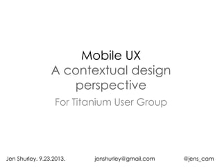 Mobile UX
A contextual design
perspective
For Titanium User Group
Jen Shurley. 9.23.2013. jenshurley@gmail.com @jens_cam
 