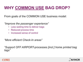 WHY COMMON USE BAG DROP?
From goals of the COMMON USE business model:
“Improve the passenger experience”
• Less waiting time to deliver bags
• Reduced process time
• Increased sense of control
“More efficient Check-In areas”
“Support OFF AIRPORT-processes [incl.] home printed bag
tags”
 