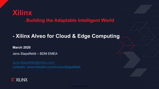 © Copyright 2018 Xilinx
- Xilinx Alveo for Cloud & Edge Computing
March 2020
Jens Stapelfeldt – BDM EMEA
Jens.Stapelfeldt@Xilinx.com
LinkedIn: www.linkedin.com/in/JensStapelfeldt
Xilinx
- Building the Adaptable Intelligent World
 