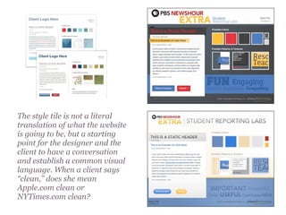 The style tile is not a literal
translation of what the website
is going to be, but a starting
point for the designer and the
client to have a conversation
and establish a common visual
language. When a client says
“clean,” does she mean
Apple.com clean or
NYTimes.com clean?
 