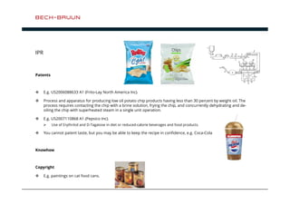 IPR 
Patents 
 E.g. US2006088633 A1 (Frito-Lay North America Inc). 
 Process and apparatus for producing low oil potato chip products having less than 30 percent by weight oil. The 
process requires contacting the chip with a brine solution, frying the chip, and concurrently dehydrating and de-oiling 
the chip with superheated steam in a single unit operation. 
 E.g. US2007110868 A1 (Pepsico Inc). 
 Use of Erythritol and D-Tagatose in diet or reduced-calorie beverages and food products. 
 You cannot patent taste, but you may be able to keep the recipe in confidence, e.g. Coca-Cola 
Knowhow 
Copyright 
 E.g. paintings on cat food cans. 
 