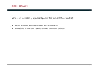 What is key in relation to a succesful partnership from an IPR perspective? 
 WRITTEN AGREEMENT, WRITTEN AGREEMENT, WRITTEN AGREEMENT! 
 Before an issue as to IPR arises… when the parties are still optimistic and friends 
 