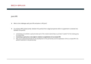 Joint IPR 
 What is the challenges with joint IPR and when is IPR joint? 
 Co-creation (IPR created jointly between the parties) from a legal perspective when no agreement is entered into 
between the parties: 
 Uncertainty as to whether a party has been part of the creation (ownership) or just been ”a waiter” for the creating party 
(no ownership) 
 Unanimity (a party has a veto right) in relation to exploitation of co-created IPR 
 May cause substantial obstacles for the development of the partnership and the exploitation of the co-created IPR / the 
parties’ investment in the partnership! 
 