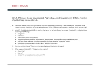 Which IPR issues should be addressed / agreed upon in the agreement? Or to be realistic: 
should at least be considered… 
 Definition of each party’s ”background IPR” (created before the partnership) – shall not be joint, but parties shall 
have a license to exploit the other party’s background IPT to the extent necessary to… (purpose of the partnership) 
 Joint IPR should be defined AND the parties shall agree on “who is allowed to manage the joint IPR / make decisions 
involving joint IPR”, e.g.: 
 Assignment 
 License out 
 Enforcement (when? where? how?) 
 Apply for registered protection, e.g. trademark, design, patent, including which party shall bear the costs? 
 One party owner, the other party is granted a non-exclusive, perpetual, royalty-free license? 
 Exploitation of joint IPR (which markets? which segments? countries?) 
 Non-competition clause? If so, remember penalty clause (liquidated damages) 
 What happens to joint IPR if the partnership expires? 
 Ownership? 
 License? 
 None of the parties allowed to exploit joint IPR? 
 