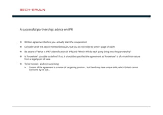 A successful partnership: advice on IPR 
 Written agreement before you actually start the cooperation! 
 Consider all of the above mentioned issues, but you do not need to write 1 page of each! 
 Be aware of “What is IPR?” (identification of IPR) and “Which IPR do each party bring into the partnership” 
 Is ”knowhow” possible to define? If so, it should be specified the agreement as ”knowhow” is of a indefinite nature 
from a legal point of view 
 To be honest – and not surprising: 
 Content of the agreement is a matter of bargaining position… but David may have unique skills, which Goliath cannot 
overcome by his size… 
 