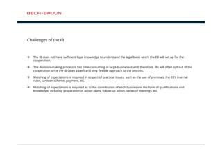 Challenges of the IB 
 The IB does not have sufficient legal knowledge to understand the legal basis which the EB will set up for the 
cooperation. 
 The decision-making process is too time-consuming in large businesses and, therefore, IBs will often opt out of the 
cooperation since the IB takes a swift and very flexible approach to the process. 
 Matching of expectations is required in respect of practical issues, such as the use of premises, the EB’s internal 
rules, canteen scheme, payment, etc. 
 Matching of expectations is required as to the contribution of each business in the form of qualifications and 
knowledge, including preparation of action plans, follow-up action, series of meetings, etc. 
 