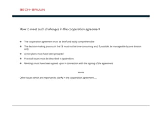 How to meet such challenges in the cooperation agreement 
 The cooperation agreement must be brief and easily comprehensible 
 The decision-making process in the EB must not be time-consuming and, if possible, be manageable by one division 
only 
 Action plans must have been prepared 
 Practical issues must be described in appendices 
 Meetings must have been agreed upon in connection with the signing of the agreement 
***** 
Other issues which are important to clarify in the cooperation agreement …. 
 