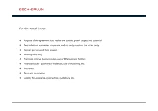 Fundamental issues 
 Purpose of the agreement is to realise the parties’ growth targets and potential 
 Two individual businesses cooperate, and no party may bind the other party 
 Contact persons and their powers 
 Meeting frequency 
 Premises, internal business rules, use of EB’s business facilities 
 Financial issues – payment of materials, use of machinery, etc. 
 Insurance 
 Term and termination 
 Liability for assistance, good advice, guidelines, etc. 
 