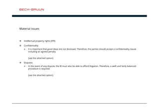 Material issues 
 Intellectual property rights (IPR) 
 Confidentiality 
 It is important that good ideas are not disclosed. Therefore, the parties should accept a confidentiality clause 
including an agreed penalty 
[see the attached option] 
 Disputes 
 In the event of any dispute, the IB must also be able to afford litigation. Therefore, a swift and fairly balanced 
procedure is required 
[see the attached option] 
 