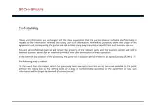 Confidentiality 
”Ideas and information are exchanged with the clear expectation that the parties observe complete confidentiality in 
respect of the information received and solely use such information received for purposes within the scope of this 
agreement and, consequently, the parties are not entitled in any way to exploit or benefit from such business secrets. 
Any and all confidential material will remain the property of the relevant party, and the business secrets will still be 
deemed business secrets for an indefinite period of time after termination of the cooperation. 
In the event of any violation of the provisions, the party not in violation will be entitled to an agreed penalty of DKK [ ]”. 
The following may be added: 
”In the event that information, which has previously been deemed a business secret, becomes available to the public 
without this being due to the setting aside of a duty of confidentiality according to the agreement or law, such 
information will no longer be deemed a business secret.” 
 