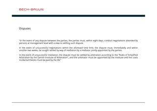 Disputes 
”In the event of any dispute between the parties, the parties must, within eight days, conduct negotiations attended by 
persons at management level with a view to settling such dispute. 
In the event of unsuccessful negotiations within the aforesaid time limit, the dispute must, immediately and within 
another two weeks, be sought settled by way of mediation by a mediator jointly appointed by the parties. 
In the event of unsuccessful mediation, the dispute must be settled by arbitration according to the ”Rules of Simplified 
Arbitration by the Danish Institute of Arbitration”, and the arbitrator must be appointed by the Institute and the costs 
incidental thereto must be paid by the EB.” 
 