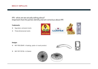 IPR - what are we actually talking about? 
Important that the parties identify and are conscious about IPR 
Trademarks 
 Figurative- and word marks 
 Three-dimensional marks 
Designs 
 MR 1996 00649 – A baking-, pasta- or snack product: 
 MR 1997 00106 – A cheese: 
 