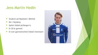 Jens Martin Hedin
 Studerer på Høyskolen i Østfold
 Bor i Skjeberg
 Spiller fotball på Borgen IL
 Er 20 år gammel
 Er over gjennomsnittet fotball interessert
 