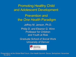 Promoting Healthy Child
and Adolescent Development:
Prevention and
the One Health Paradigm
Jeffrey M. Jenson, Ph.D.
Philip D. and Eleanor G. Winn
Professor for Children
and Youth at Risk
Graduate School of Social Work
University of Denver

Presentation at the Global Risk Forum, One Health Summit. Davos, Switzerland. November
19, 2013.

 