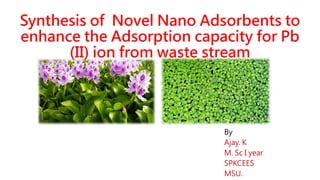 Synthesis of Novel Nano Adsorbents to
enhance the Adsorption capacity for Pb
(II) ion from waste stream
By
Ajay. K
M. Sc I year
SPKCEES
MSU.
 