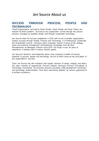 Jen Source About us
SUCCESS THROUGH PROCESS, PEOPLE AND
TECHNOLOGY
“Great Organizations are built by Great People. Great People and Great Teams are
inspired by Great Leaders.” Success to any organization comes through the precise
process, managed by qualified people and through sustainable technology.
Jen Source India Pvt Ltd was established in 2016 with an aim to enable organizations
achieve success through People, Process and Technology in a Professional, Systematic
and Sustainable manner. Company gains invaluable traction in terms of the strategy,
vision and practical management and leadership knowledge from Mr Ram
Ramakrishnan its Managing Director since 2018. He brings in over 34 years of
experience in leading roles in various industry giants.
Jen Source’s Directors and leadership teams have amassed a wealth of industry
expertise in process, people and technology, the trio of which serve as the core pillars of
any organization’s success.
Team Jen Source has left a footprint that speaks volumes of values, integrity and ethics.
Our team consists of experienced Process Experts, Business Process Consultants &
Technology Consultants. Our business process consulting, skills development workshops,
and technology implementation have been seamlessly adopted by various organizations
to achieve excellence.
 