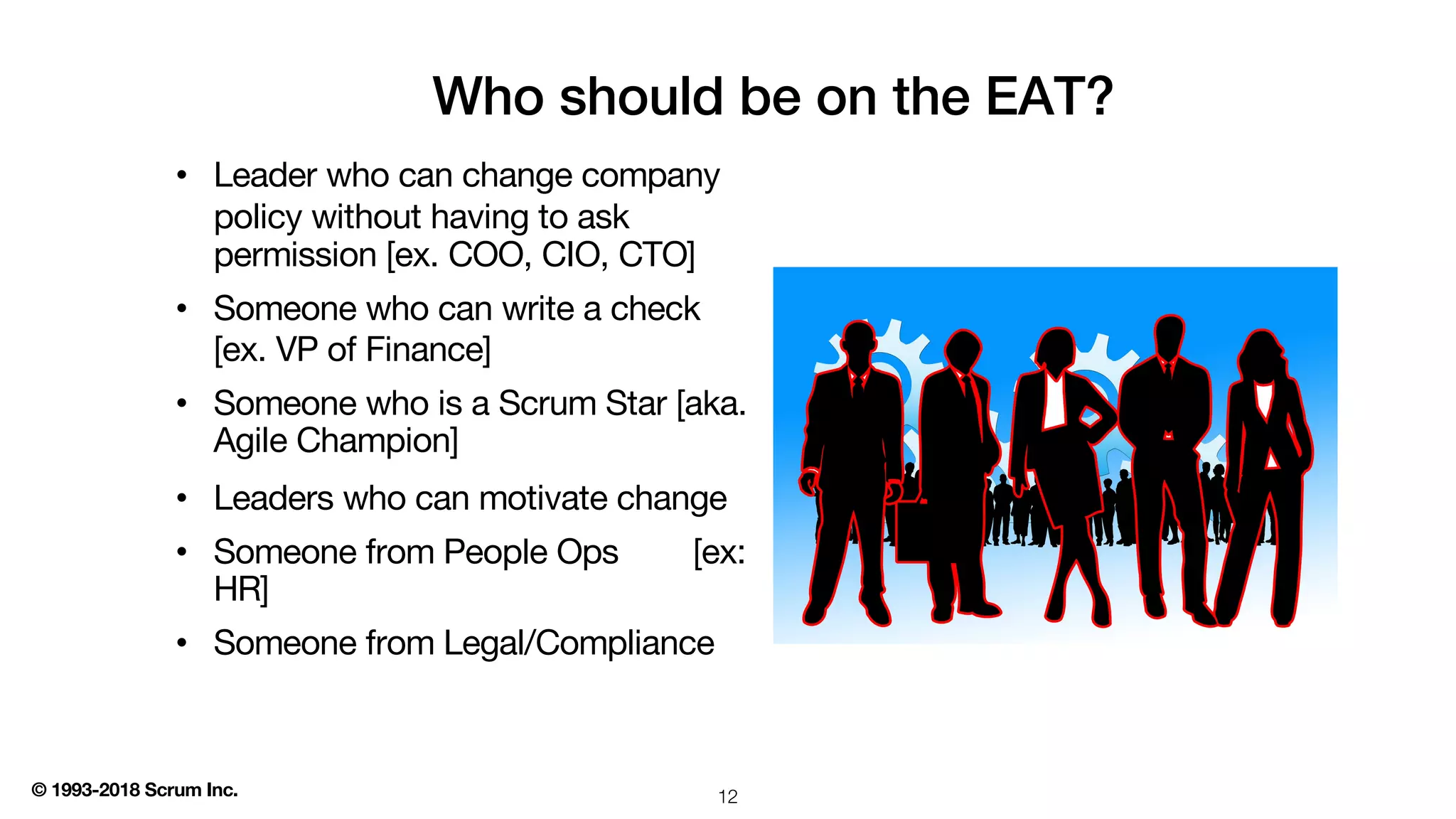 © 1993-2018 Scrum Inc.
Who should be on the EAT?
• Leader who can change company
policy without having to ask
permission [ex. COO, CIO, CTO]
• Someone who can write a check
[ex. VP of Finance]
• Someone who is a Scrum Star [aka.
Agile Champion]
• Leaders who can motivate change
• Someone from People Ops [ex:
HR]
• Someone from Legal/Compliance
12
 