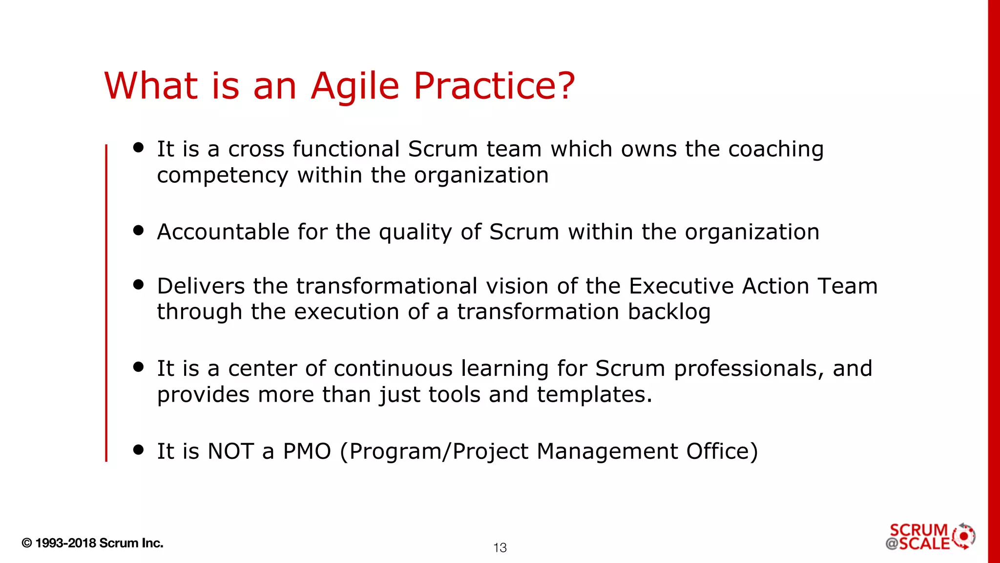 © 1993-2018 Scrum Inc.
What is an Agile Practice?
• It is a cross functional Scrum team which owns the coaching
competency within the organization
• Accountable for the quality of Scrum within the organization
• Delivers the transformational vision of the Executive Action Team
through the execution of a transformation backlog
• It is a center of continuous learning for Scrum professionals, and
provides more than just tools and templates.
• It is NOT a PMO (Program/Project Management Office)
13
 