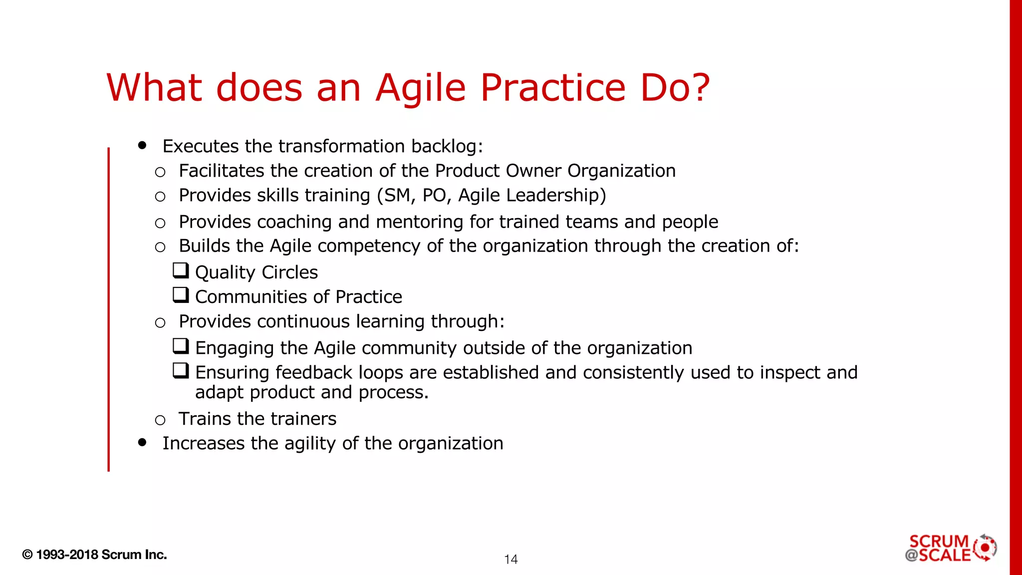 © 1993-2018 Scrum Inc.
What does an Agile Practice Do?
• Executes the transformation backlog:
o Facilitates the creation of the Product Owner Organization
o Provides skills training (SM, PO, Agile Leadership)
o Provides coaching and mentoring for trained teams and people
o Builds the Agile competency of the organization through the creation of:
q Quality Circles
q Communities of Practice
o Provides continuous learning through:
q Engaging the Agile community outside of the organization
q Ensuring feedback loops are established and consistently used to inspect and
adapt product and process.
o Trains the trainers
• Increases the agility of the organization
14
 