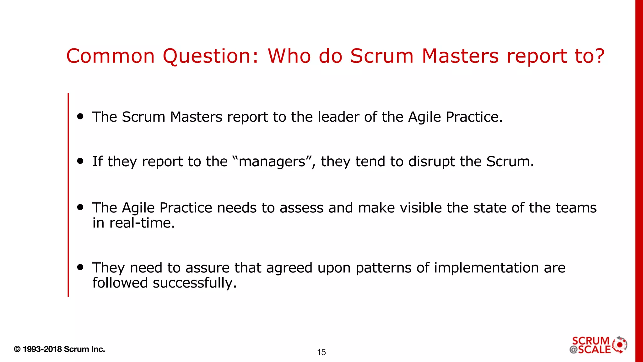 © 1993-2018 Scrum Inc.
Common Question: Who do Scrum Masters report to?
• The Scrum Masters report to the leader of the Agile Practice.
• If they report to the “managers”, they tend to disrupt the Scrum.
• The Agile Practice needs to assess and make visible the state of the teams
in real-time.
• They need to assure that agreed upon patterns of implementation are
followed successfully.
15
 