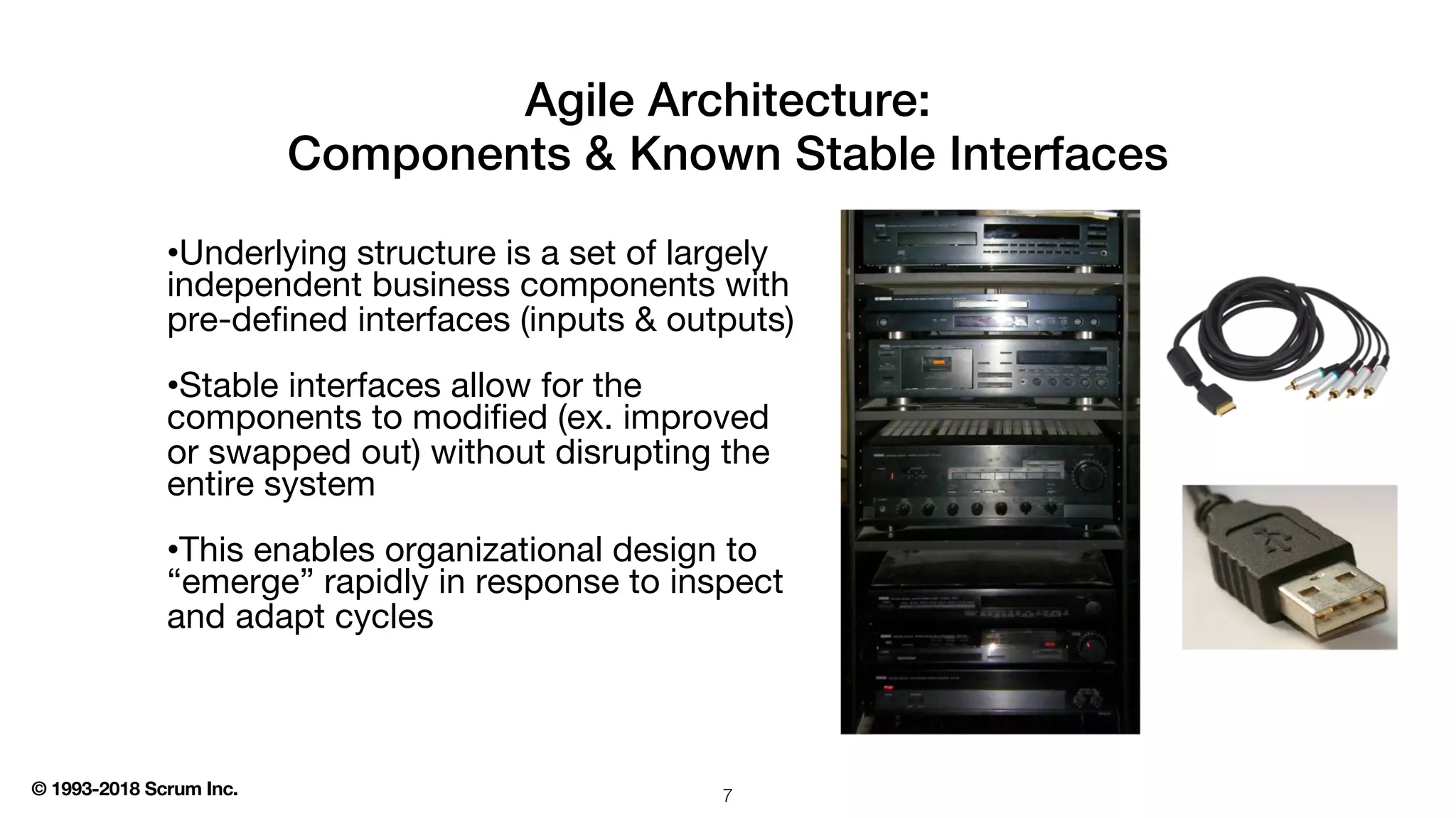 © 1993-2018 Scrum Inc.
•Underlying structure is a set of largely
independent business components with
pre-defined interfaces (inputs & outputs)
•Stable interfaces allow for the
components to modified (ex. improved
or swapped out) without disrupting the
entire system
•This enables organizational design to
“emerge” rapidly in response to inspect
and adapt cycles
Agile Architecture:
Components & Known Stable Interfaces
7
 