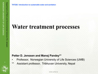 1
NORWEGIAN
UNIVERSITY
OF
LIFE
SCIENCES
www.umb.no
Department
of
Plant
and
Environmental
Sciences
P.D.
Jenssen
1
Water treatment processes
Petter D. Jenssen and Manoj Pandey**
• Professor, Norwegian University of Life Sciences (UMB)
** Assistant professor, Tribhuvan University, Nepal
THT282 Introduction to sustainable water and sanitation
 