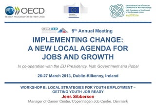 9th Annual Meeting

      IMPLEMENTING CHANGE:
     A NEW LOCAL AGENDA FOR
        JOBS AND GROWTH
In co-operation with the EU Presidency, Irish Government and Pobal

          26-27 March 2013, Dublin-Kilkenny, Ireland

 WORKSHOP B: LOCAL STRATEGIES FOR YOUTH EMPLOYMENT –
               GETTING YOUTH JOB READY
                        Jens Sibbersen
     Manager of Career Center, Copenhagen Job Centre, Denmark
 