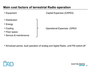 25
• Equipment Capital Expenses (CAPEX)
• Distribution
• Energy
• Cooling Operational Expenses (OPEX
• Floor space
• Service & maintenance
• Simulcast period, dual operation of analog and digital Radio, until FM switch-off
Main cost factors of terrestrial Radio operation
 