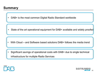 42
Summary
• DAB+ is the most common Digital Radio Standard worldwide
• State of the art operational equipment for DAB+ available and widely proofed
• Significant savings of operational costs with DAB+ due to single technical
infrastructure for multiple Radio Services
• With Cloud – and Software based solutions DAB+ follows the media trend
 