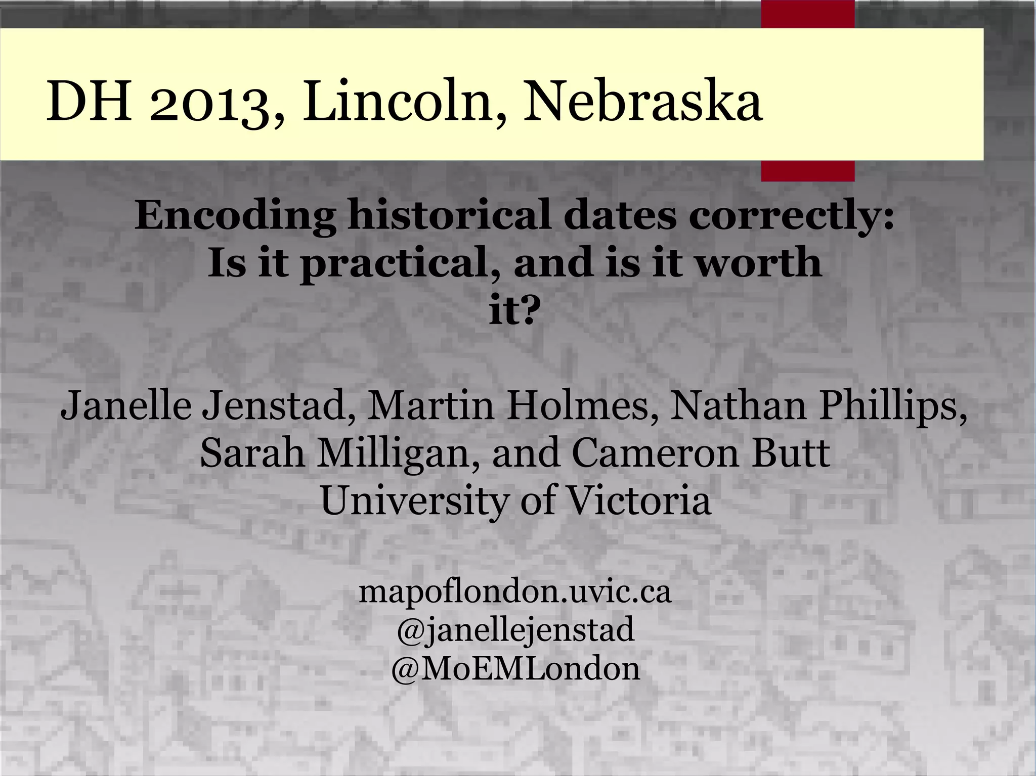 DH 2013, Lincoln, Nebraska
Encoding historical dates correctly:
Is it practical, and is it worth
it?
Janelle Jenstad, Martin Holmes, Nathan Phillips,
Sarah Milligan, and Cameron Butt
University of Victoria
mapoflondon.uvic.ca
@janellejenstad
@MoEMLondon
 