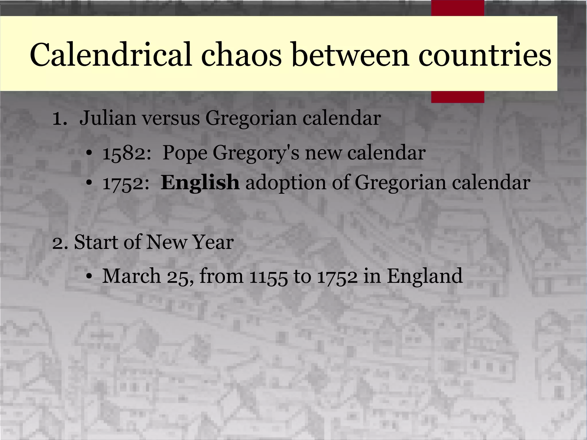 Calendrical chaos between countries
1. Julian versus Gregorian calendar
● 1582: Pope Gregory's new calendar
● 1752: English adoption of Gregorian calendar
2. Start of New Year
● March 25, from 1155 to 1752 in England
 