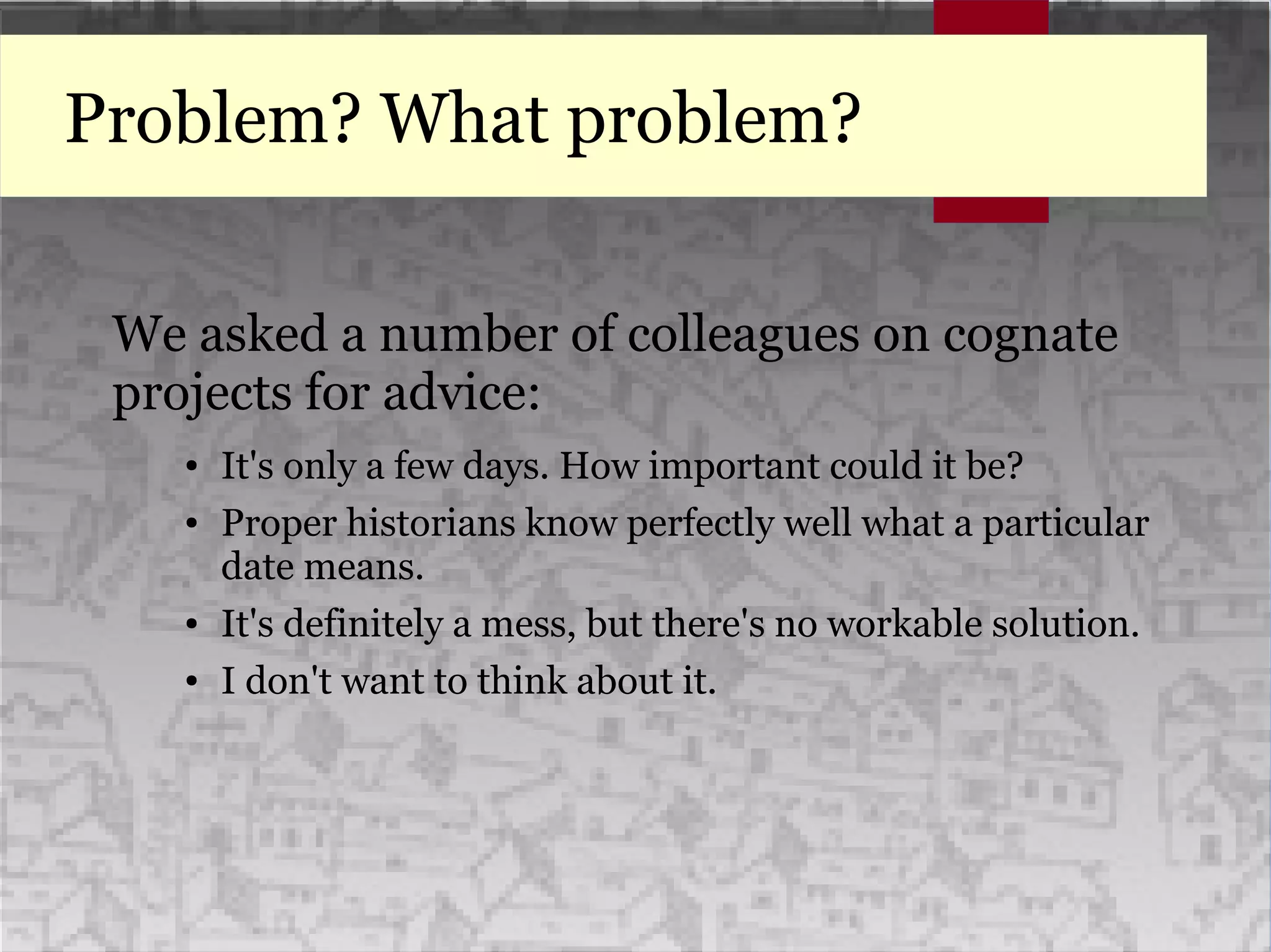 Problem? What problem?
We asked a number of colleagues on cognate
projects for advice:
● It's only a few days. How important could it be?
● Proper historians know perfectly well what a particular
date means.
● It's definitely a mess, but there's no workable solution.
● I don't want to think about it.
 