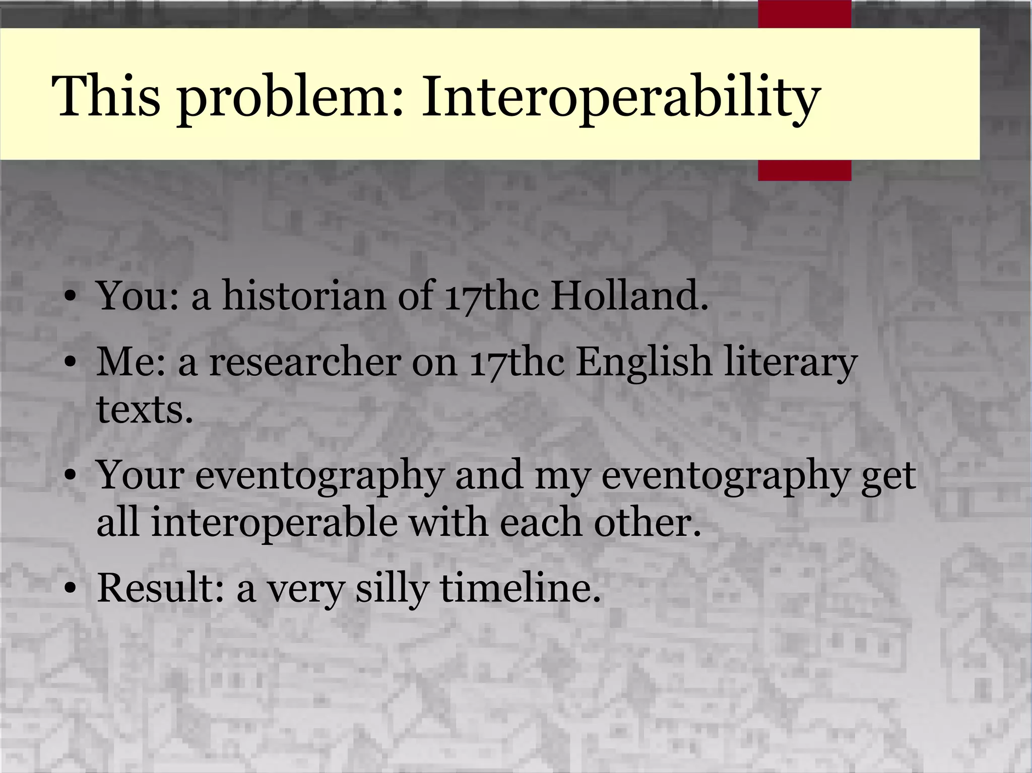 This problem: Interoperability
● You: a historian of 17thc Holland.
● Me: a researcher on 17thc English literary
texts.
● Your eventography and my eventography get
all interoperable with each other.
● Result: a very silly timeline.
 