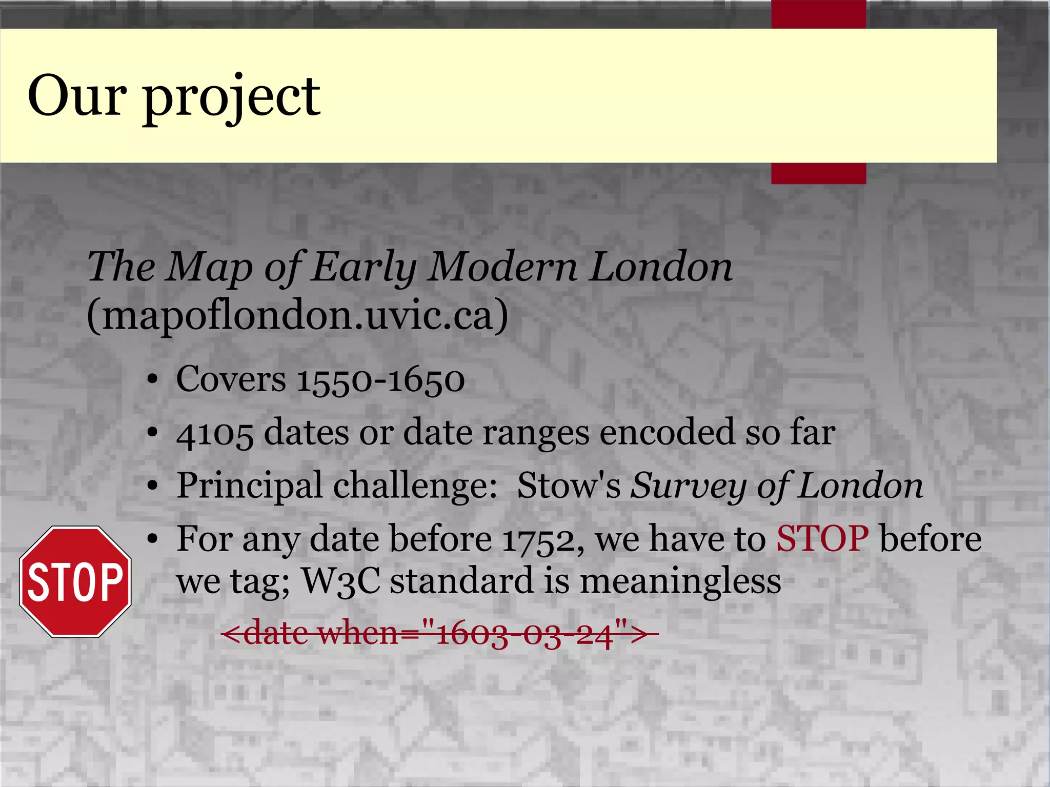 Our project
The Map of Early Modern London
(mapoflondon.uvic.ca)
● Covers 1550-1650
● 4105 dates or date ranges encoded so far
● Principal challenge: Stow's Survey of London
● For any date before 1752, we have to STOP before
we tag; W3C standard is meaningless
<date when="1603-03-24">
 