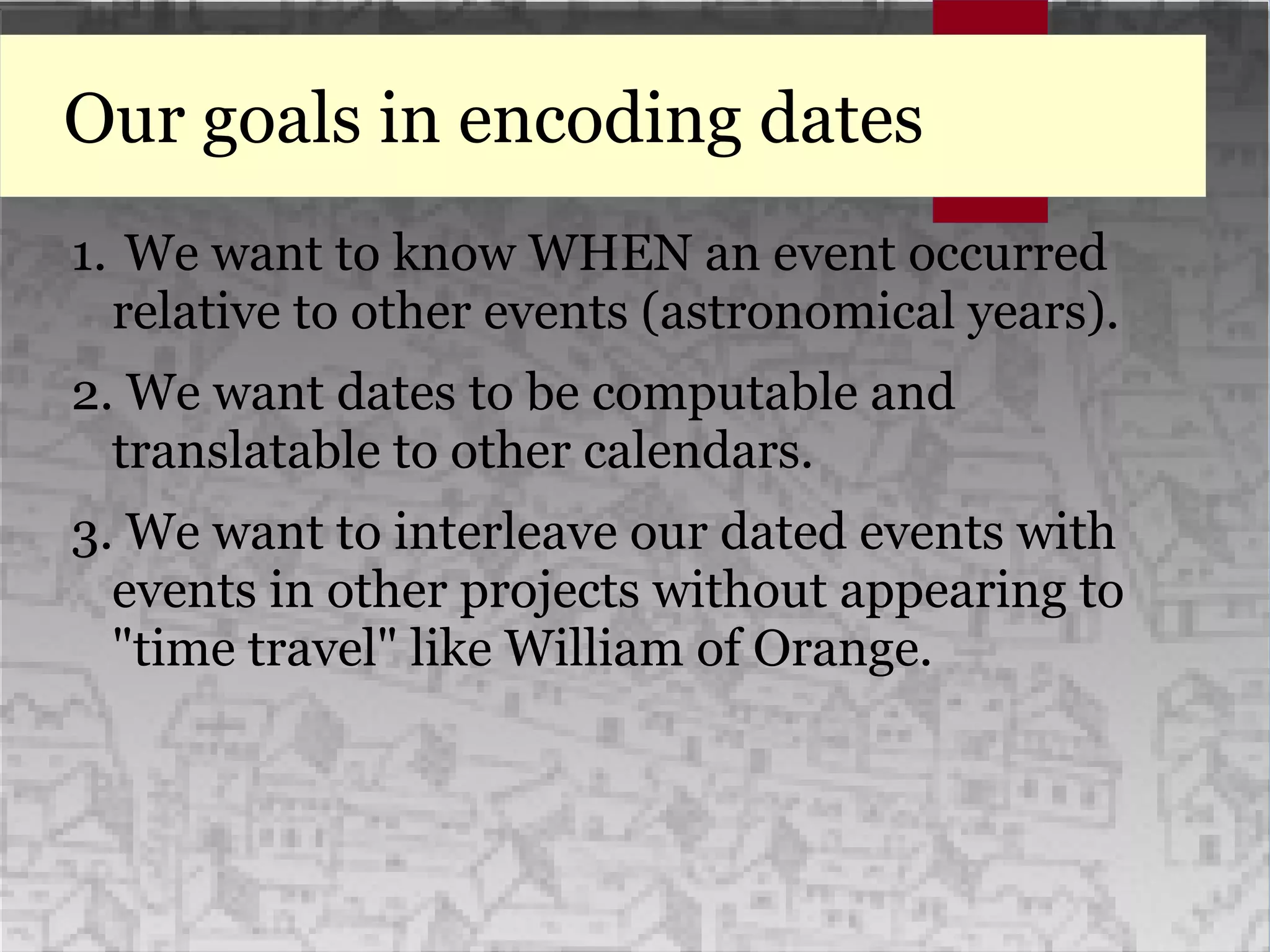 Our goals in encoding dates
1. We want to know WHEN an event occurred
relative to other events (astronomical years).
2. We want dates to be computable and
translatable to other calendars.
3. We want to interleave our dated events with
events in other projects without appearing to
"time travel" like William of Orange.
 
