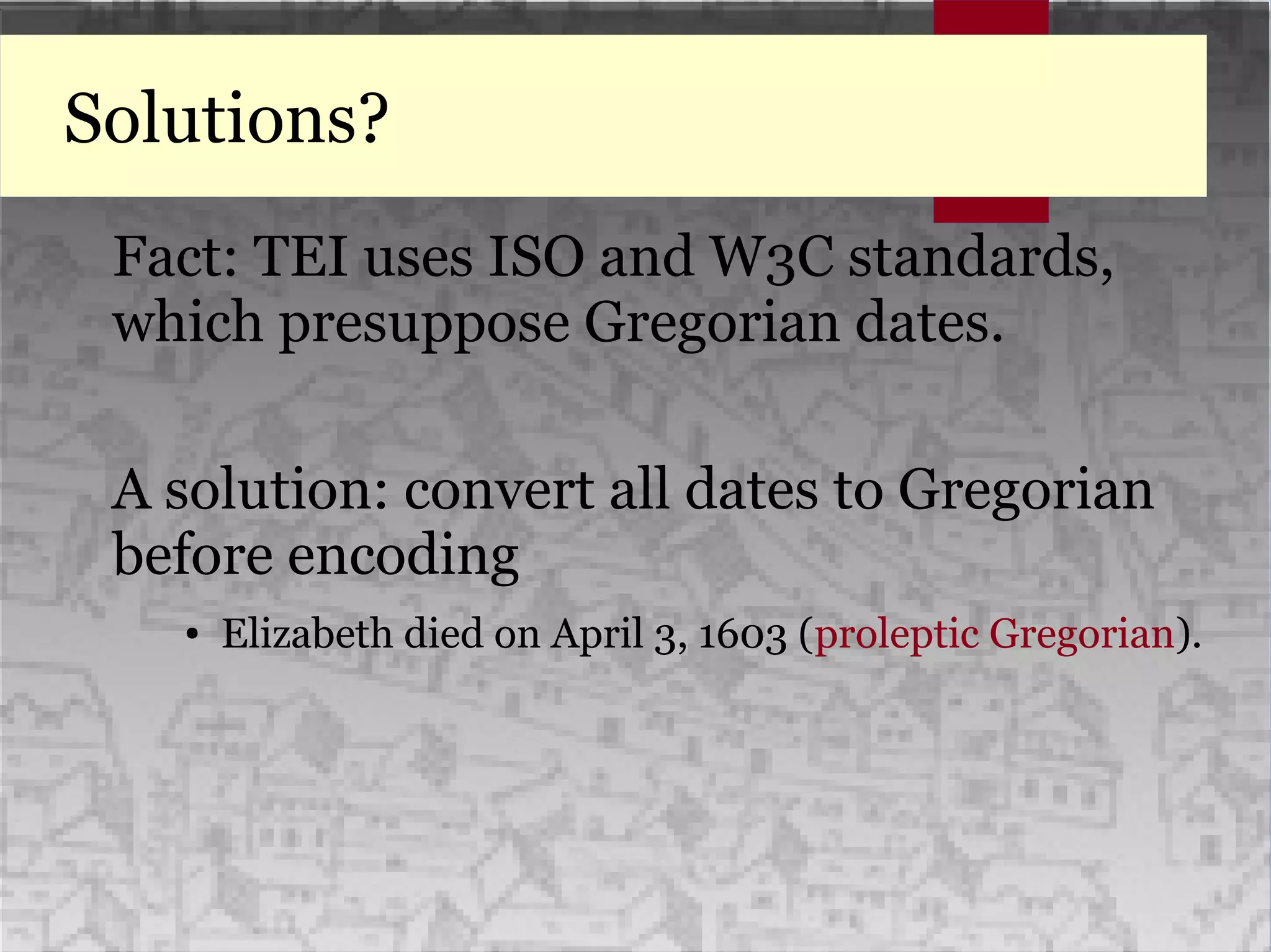 Solutions?
Fact: TEI uses ISO and W3C standards,
which presuppose Gregorian dates.
A solution: convert all dates to Gregorian
before encoding
● Elizabeth died on April 3, 1603 (proleptic Gregorian).
Fact: TEI uses ISO and W3C standards,
which presuppose Gregorian dates.
A solution: convert all dates to Gregorian
before encoding
● Elizabeth died on April 3, 1603 (proleptic Gregorian).
 