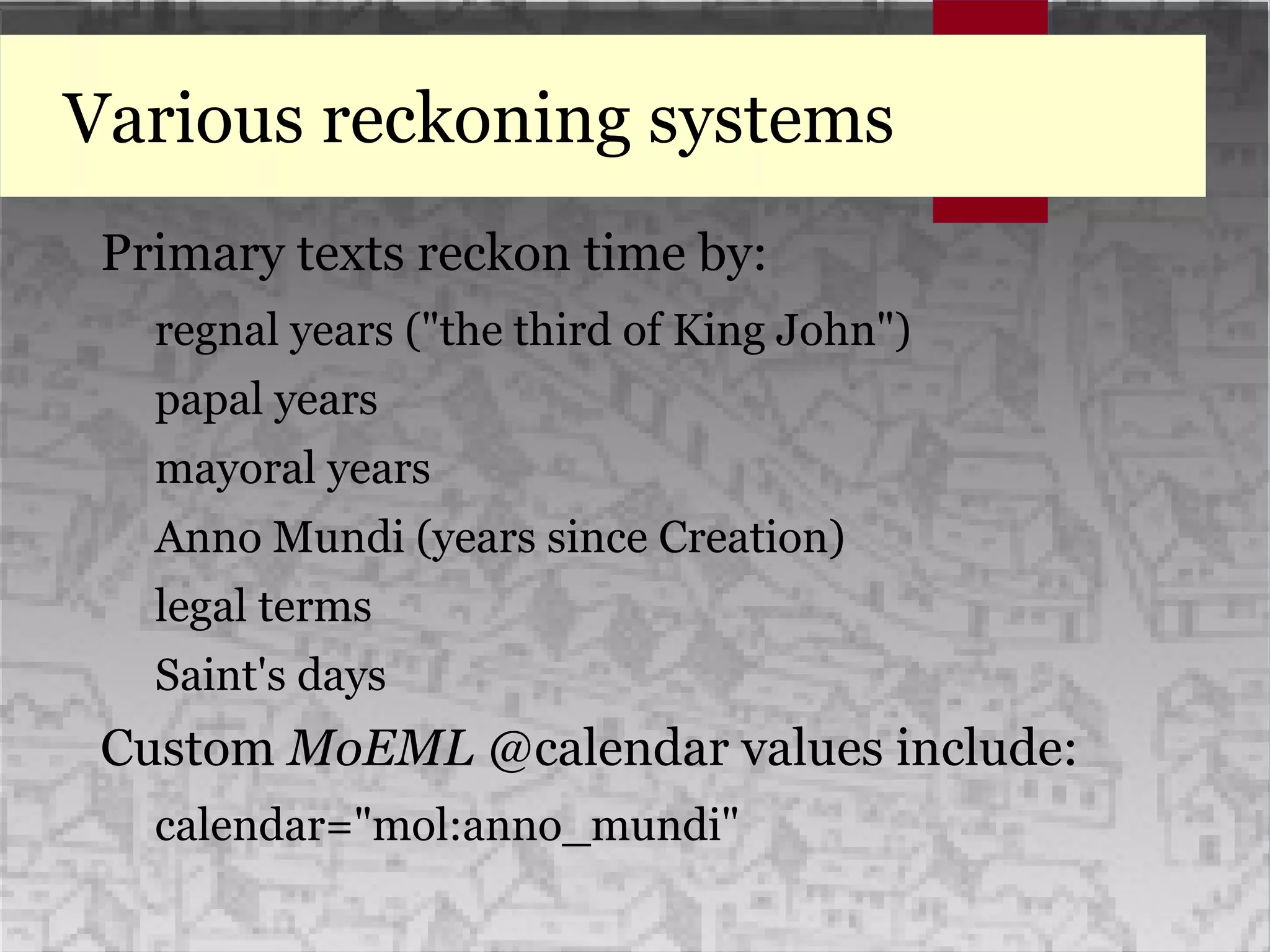 Various reckoning systems
Primary texts reckon time by:
regnal years ("the third of King John")
papal years
mayoral years
Anno Mundi (years since Creation)
legal terms
Saint's days
Custom MoEML @calendar values include:
calendar="mol:anno_mundi"
 