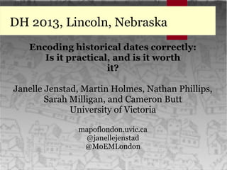 DH 2013, Lincoln, Nebraska
Encoding historical dates correctly:
Is it practical, and is it worth
it?
Janelle Jenstad, Martin Holmes, Nathan Phillips,
Sarah Milligan, and Cameron Butt
University of Victoria
mapoflondon.uvic.ca
@janellejenstad
@MoEMLondon
 
