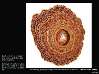 I cut each layer of paper
one by one and then put
them together.

I always cut by hand using
an X-Acto knife. It is a bit
time-consuming, but I like
it!                            Resembling geographic depictions of differences in altitude: “Microscopic Entry.”
                                                                                                        Jen Stark
 