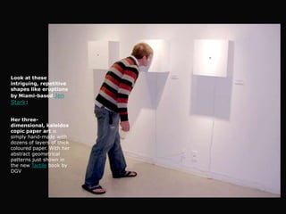 Look at these
intriguing, repetitive
shapes like eruptions
by Miami-based Jen
Stark:


Her three-
dimensional, kaleidos
copic paper art is
simply hand-made with
dozens of layers of thick
coloured paper. With her
abstract geometrical
patterns just shown in
the new Tactile book by
DGV
 