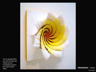 I try to spread them
out a bit so they are
mixed up and
contrasting colours
are next to each
                        PRIMARIES - Yellow
other.
                                   Jen Stark
 