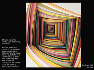 I like to make the
insides very colourfully
confusing.

You can relate it to
people or things being
so complicated and
elaborate on the inside.
Yet the outside layer is
usually white to show
that something may
look simple and
ordinary on the outside
– but the inside is
                           Cynlinder Roll
beaming with colour!
                                 Jen Stark
 